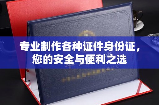 焦作专业制作各种证件身份证，您的安全与便利之选